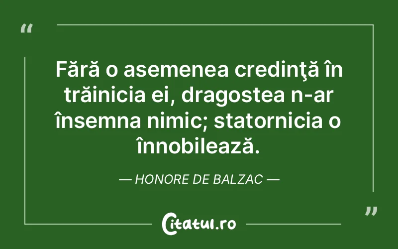 Fără o asemenea credinţă în trăinicia ei, dragostea n-ar însemna nimic; statornicia o înnobilează. Honore de Balzac