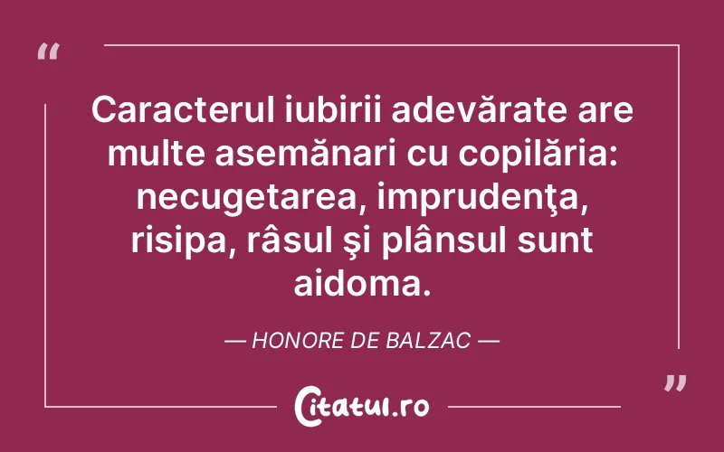 Caracterul iubirii adevărate are multe asemănari cu copilăria: necugetarea, imprudenţa, risipa, râsul şi plânsul sunt aidoma. Honore de Balzac