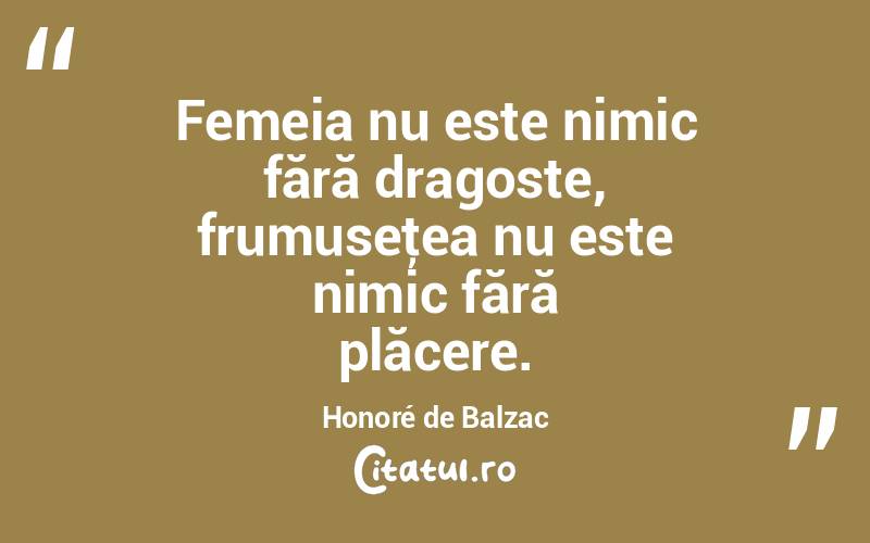 Femeia nu este nimic fără dragoste, frumuseţea nu este nimic fără plăcere. Honoré de Balzac

