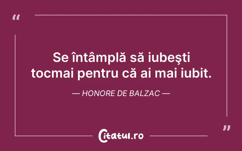 Se întâmplă să iubeşti tocmai pentru că ai mai iubit. Honore de Balzac