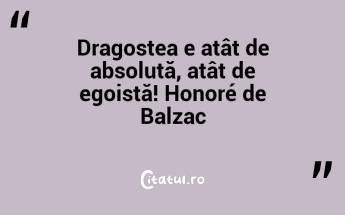 Dragostea e atât de absolută, atât de egoistă! Honoré de Balzac...