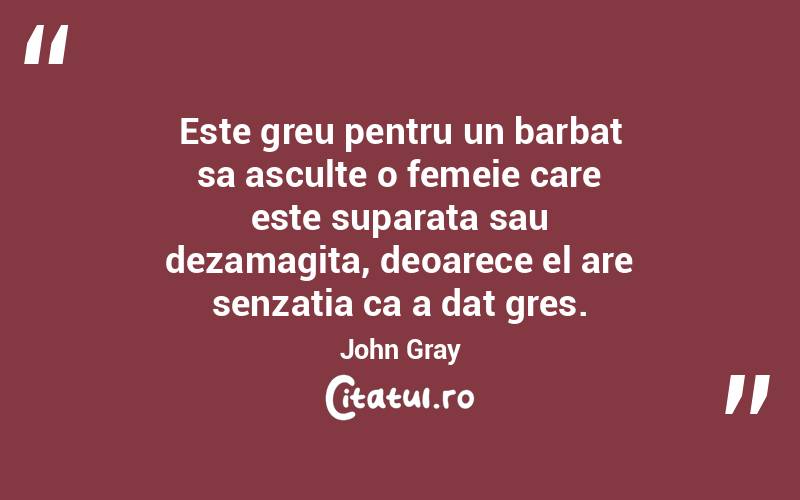 Este greu pentru un barbat sa asculte o femeie care este suparata sau dezamagita, deoarece el are senzatia ca a dat gres. John Gray
