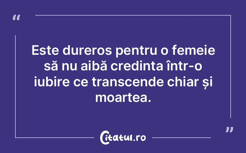 Este dureros pentru o femeie să nu aibă credința într-o iubire ce transcende chiar și moartea.