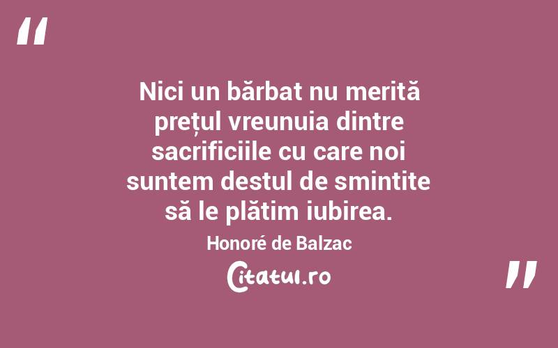 Nici un bărbat nu merită preţul vreunuia dintre sacrificiile cu care noi suntem destul de smintite să le plătim iubirea. Honoré de Balzac

