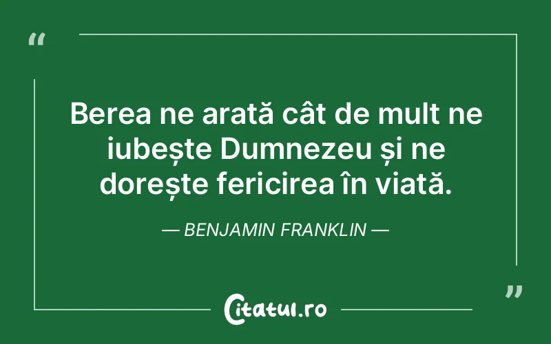 Berea ne arată cât de mult ne iubește Dumnezeu și ne dorește fericirea în viață. Benjamin Franklin