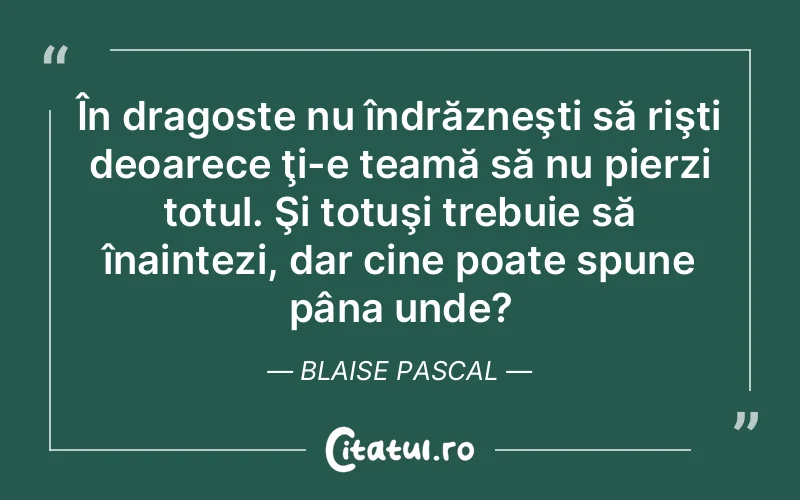 În dragoste nu îndrăzneşti să rişti deoarece ţi-e teamă să nu pierzi totul. Şi totuşi trebuie să înaintezi, dar cine poate spune pâna unde? Blaise Pascal
