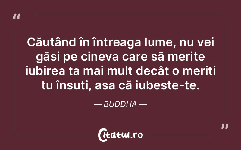 Căutând în întreaga lume, nu vei găsi pe cineva care să merite iubirea ta mai mult decât o meriți tu însuți, așa că iubește-te. Buddha
