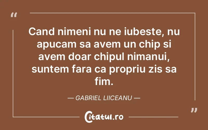 Cand nimeni nu ne iubeste, nu apucam sa avem un chip si avem doar chipul nimanui, suntem fara ca propriu zis sa fim. Gabriel Liiceanu