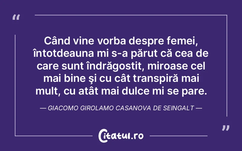 Când vine vorba despre femei, întotdeauna mi s-a părut că cea de care sunt îndrăgostit, miroase cel mai bine şi cu cât transpiră mai mult, cu atât mai dulce mi se pare. Giacomo Girolamo Casanova De Seingalt