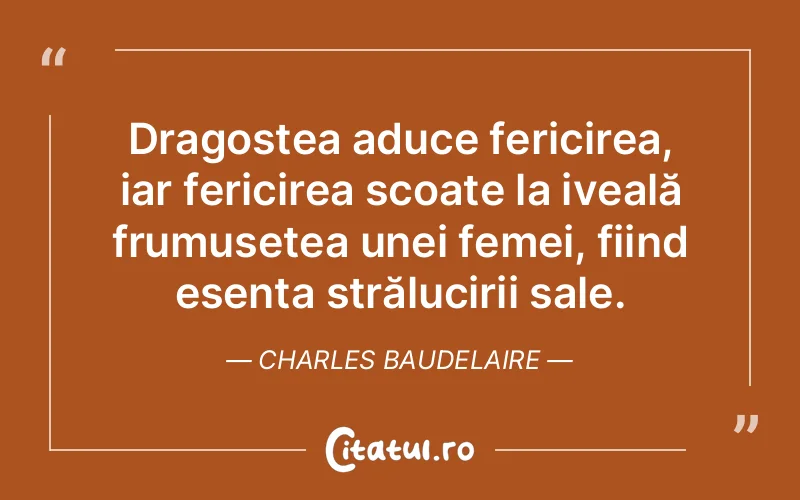 Dragostea aduce fericirea, iar fericirea scoate la iveală frumusețea unei femei, fiind esența strălucirii sale. Charles Baudelaire