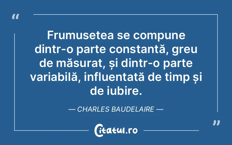 Frumusețea se compune dintr-o parte constantă, greu de măsurat, și dintr-o parte variabilă, influențată de timp și de iubire. Charles Baudelaire