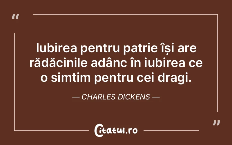 Iubirea pentru patrie își are rădăcinile adânc în iubirea ce o simțim pentru cei dragi. Charles Dickens