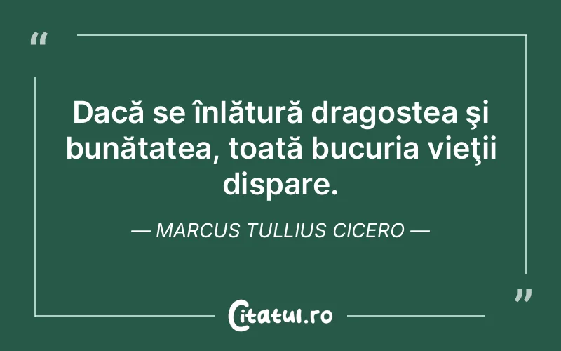 Dacă se înlătură dragostea şi bunătatea, toată bucuria vieţii dispare. Marcus Tullius Cicero