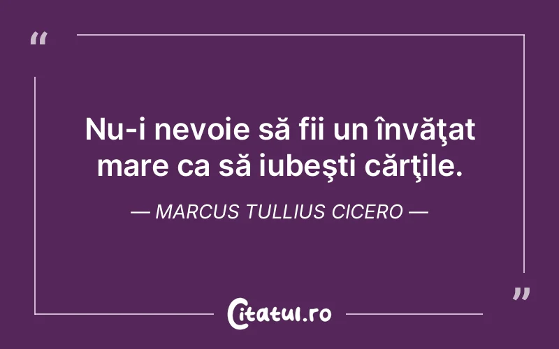 Nu-i nevoie să fii un învăţat mare ca să iubeşti cărţile. Marcus Tullius Cicero