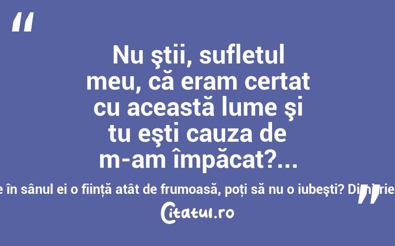Nu ştii, sufletul meu, că eram certat cu această lume şi tu eşti cauza de m-am împăcat?... o lume ce are în sânul ei o fiinţă atât de frumoasă, poţi să nu o iubeşti? Dimitrie Bolintineanu
