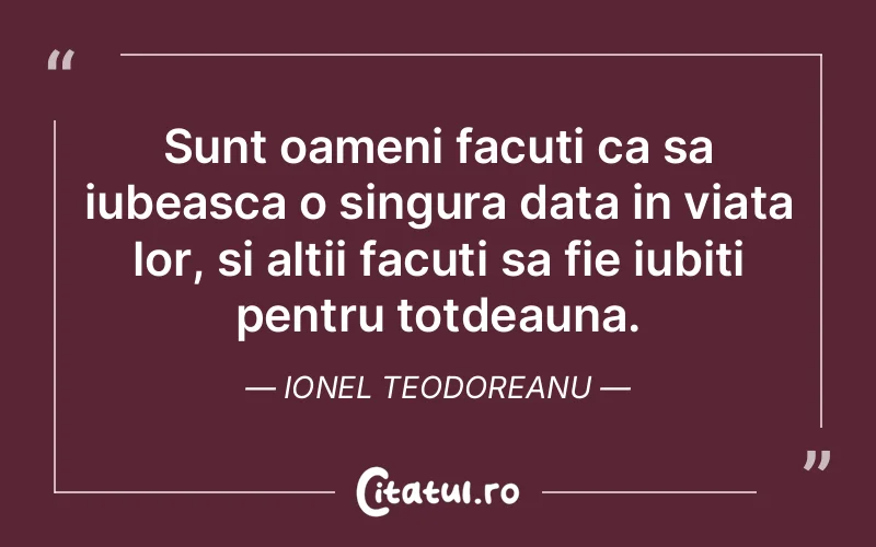 Sunt oameni facuti ca sa iubeasca o singura data in viata lor, si altii facuti sa fie iubiti pentru totdeauna. Ionel Teodoreanu
