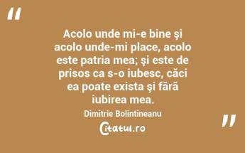 Acolo unde mi-e bine şi acolo unde-mi place, acolo este patria mea; şi este de prisos ca s-o iubesc, căci ea poate exista şi fără iubirea mea. Dimitrie Bolintineanu...