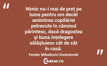  Nimic nu-i mai de preţ pe lume pentru om decât amintirea copilăriei petrecute în căminul părintesc, dacă dragostea şi buna înţelegere sălăşluiesc cât de cât în casă. Feodor Mihailovici Dostoievski...