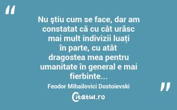  Nu ştiu cum se face, dar am constatat că cu cât urăsc mai mult indivizii luaţi în parte, cu atât dragostea mea pentru umanitate în general e mai fierbinte... Feodor Mihailovici Dostoievski...