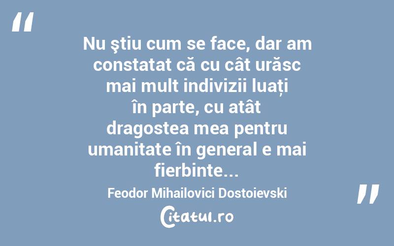  Nu ştiu cum se face, dar am constatat că cu cât urăsc mai mult indivizii luaţi în parte, cu atât dragostea mea pentru umanitate în general e mai fierbinte... Feodor Mihailovici Dostoievski
