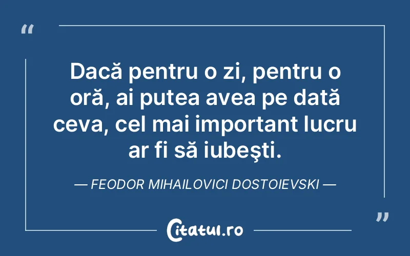 Dacă pentru o zi, pentru o oră, ai putea avea pe dată ceva, cel mai important lucru ar fi să iubeşti. Feodor Mihailovici Dostoievski