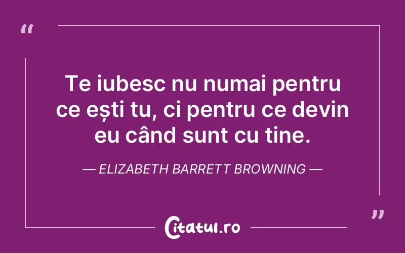 Te iubesc nu numai pentru ce ești tu, ci pentru ce devin eu când sunt cu tine. Elizabeth Barrett Browning
