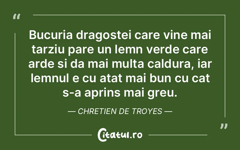 Bucuria dragostei care vine mai tarziu pare un lemn verde care arde si da mai multa caldura, iar lemnul e cu atat mai bun cu cat s-a aprins mai greu. Chretien de Troyes