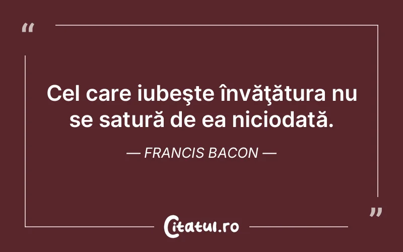 Cel care iubeşte învăţătura nu se satură de ea niciodată. Francis Bacon