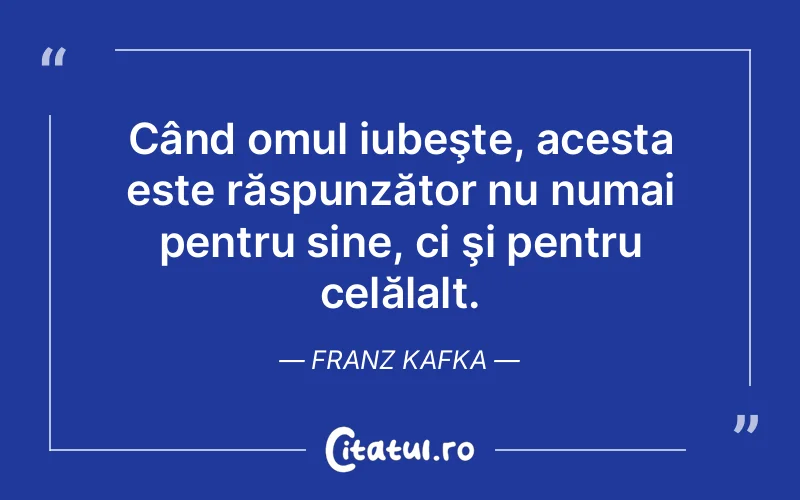 Când omul iubeşte, acesta este răspunzător nu numai pentru sine, ci şi pentru celălalt. Franz Kafka