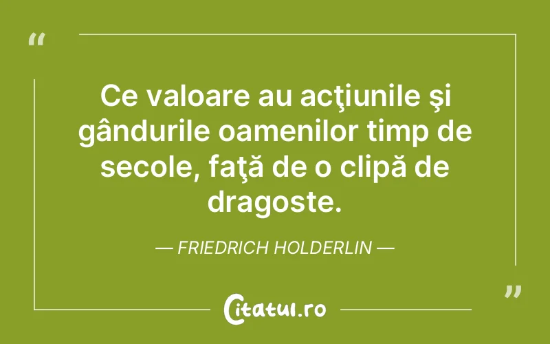 Ce valoare au acţiunile şi gândurile oamenilor timp de secole, faţă de o clipă de dragoste. Friedrich Holderlin