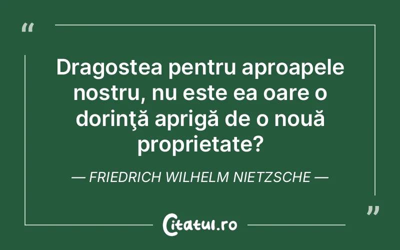 Dragostea pentru aproapele nostru, nu este ea oare o dorinţă aprigă de o nouă proprietate? Friedrich Wilhelm Nietzsche