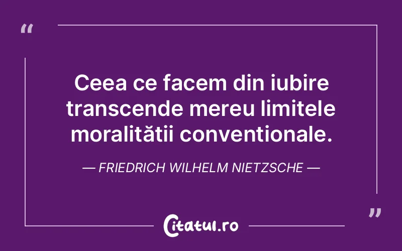 Ceea ce facem din iubire transcende mereu limitele moralității convenționale. Friedrich Wilhelm Nietzsche