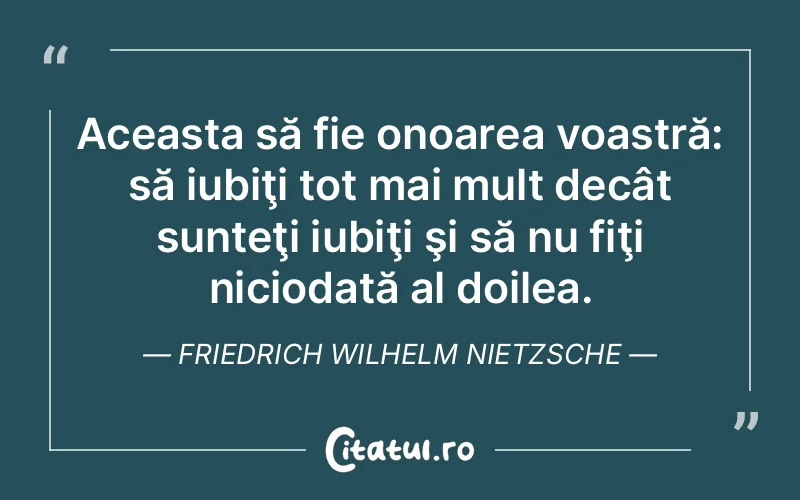 Aceasta să fie onoarea voastră: să iubiţi tot mai mult decât sunteţi iubiţi şi să nu fiţi niciodată al doilea. Friedrich Wilhelm Nietzsche