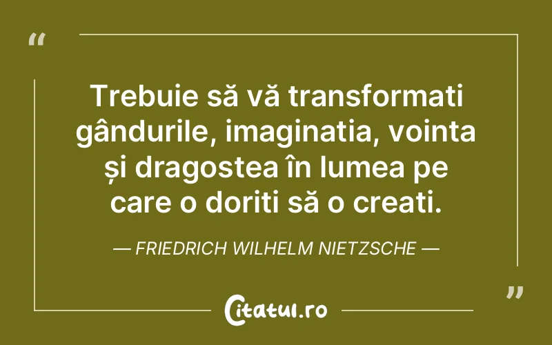 Trebuie să vă transformați gândurile, imaginația, voința și dragostea în lumea pe care o doriți să o creați. Friedrich Wilhelm Nietzsche