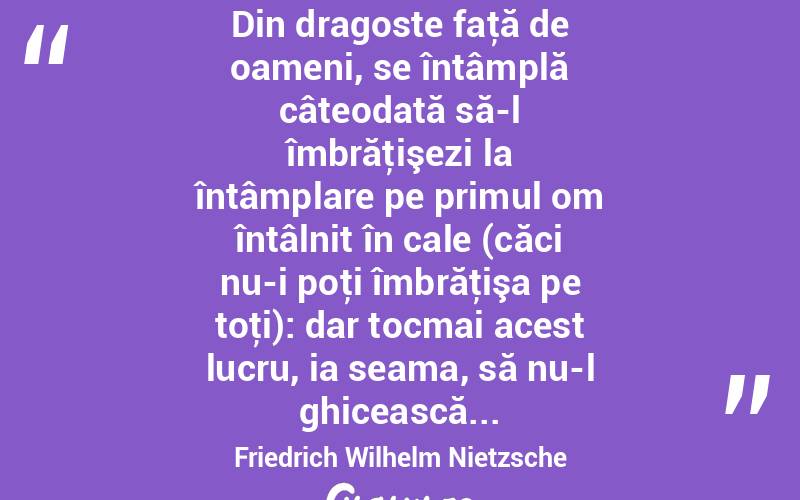 Din dragoste faţă de oameni, se întâmplă câteodată să-l îmbrăţişezi la întâmplare pe primul om întâlnit în cale (căci nu-i poţi îmbrăţişa pe toţi): dar tocmai acest lucru, ia seama, să nu-l ghicească... Friedrich Wilhelm Nietzsche
