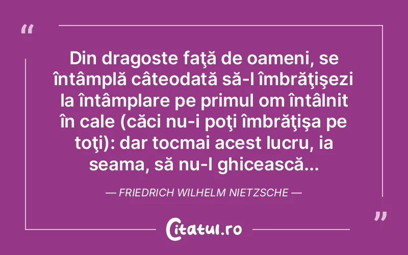 Din dragoste faţă de oameni, se întâmplă câteodată să-l îmbrăţişezi la întâmplare pe primul om întâlnit în cale (căci nu-i poţi îmbrăţişa pe toţi): dar tocmai acest lucru, ia seama, să nu-l ghicească... Friedrich Wilhelm Nietzsche