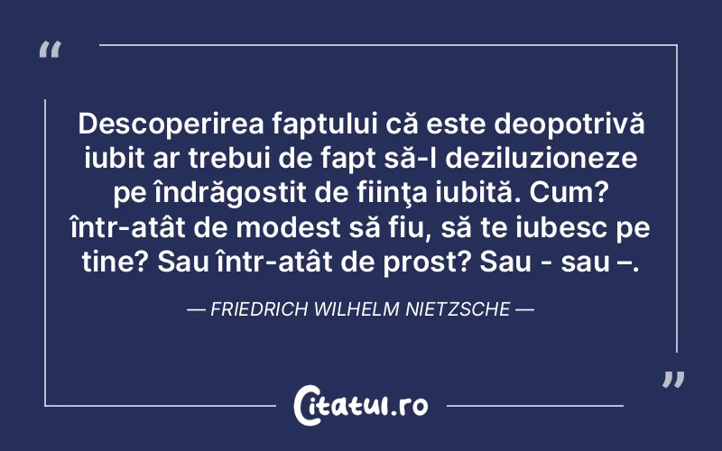 Descoperirea faptului că este deopotrivă iubit ar trebui de fapt să-l deziluzioneze pe îndrăgostit de fiinţa iubită. Cum? într-atât de modest să fiu, să te iubesc pe tine? Sau într-atât de prost? Sau - sau –. Friedrich Wilhelm Nietzsche
