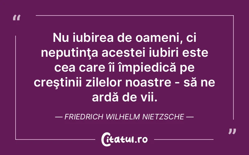 Nu iubirea de oameni, ci neputinţa acestei iubiri este cea care îi împiedică pe creştinii zilelor noastre - să ne ardă de vii. Friedrich Wilhelm Nietzsche