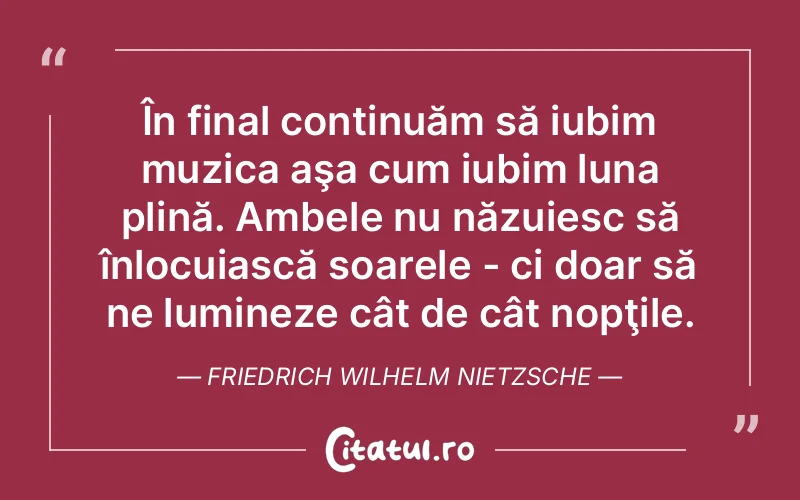 În final continuăm să iubim muzica aşa cum iubim luna plină. Ambele nu năzuiesc să înlocuiască soarele - ci doar să ne lumineze cât de cât nopţile. Friedrich Wilhelm Nietzsche