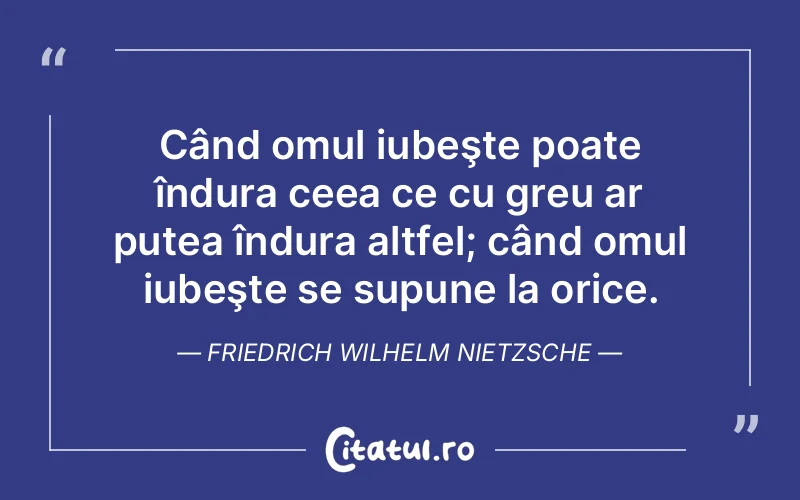Când omul iubeşte poate îndura ceea ce cu greu ar putea îndura altfel; când omul iubeşte se supune la orice. Friedrich Wilhelm Nietzsche