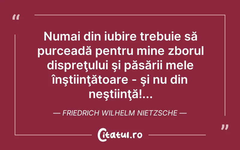 Numai din iubire trebuie să purceadă pentru mine zborul dispreţului şi păsării mele înştiinţătoare - şi nu din neştiinţă!... Friedrich Wilhelm Nietzsche