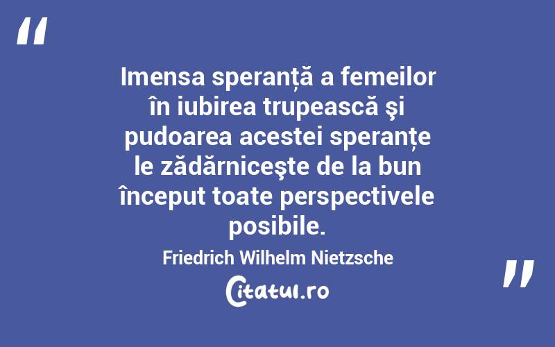 Imensa speranţă a femeilor în iubirea trupească şi pudoarea acestei speranţe le zădărniceşte de la bun început toate perspectivele posibile. Friedrich Wilhelm Nietzsche
