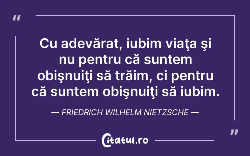 Cu adevărat, iubim viaţa şi nu pentru că suntem obişnuiţi să trăim, ci pentru că suntem obişnuiţi să iubim. Friedrich Wilhelm Nietzsche