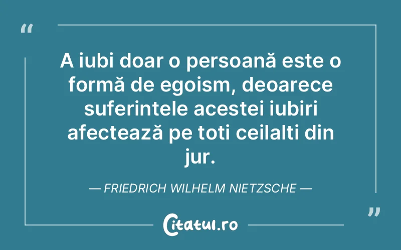 A iubi doar o persoană este o formă de egoism, deoarece suferințele acestei iubiri afectează pe toți ceilalți din jur. Friedrich Wilhelm Nietzsche
