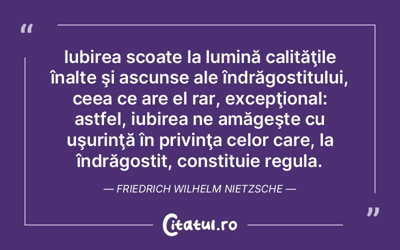 Iubirea scoate la lumină calităţile înalte şi ascunse ale îndrăgostitului, ceea ce are el rar, excepţional: astfel, iubirea ne amăgeşte cu uşurinţă în privinţa celor care, la îndrăgostit, constituie regula. Friedrich Wilhelm Nietzsche