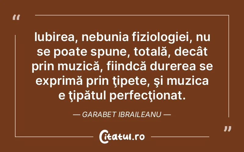 Iubirea, nebunia fiziologiei, nu se poate spune, totală, decât prin muzică, fiindcă durerea se exprimă prin ţipete, şi muzica e ţipătul perfecţionat. Garabet Ibraileanu