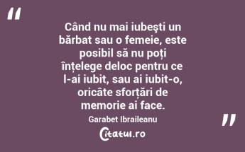  Când nu mai iubeşti un bărbat sau o femeie, este posibil să nu poţi înţelege deloc pentru ce l-ai iubit, sau ai iubit-o, oricâte sforţări de memorie ai face. Garabet Ibraileanu...