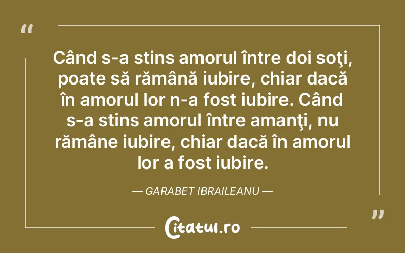 Când s-a stins amorul între doi soţi, poate să rămână iubire, chiar dacă în amorul lor n-a fost iubire. Când s-a stins amorul între amanţi, nu rămâne iubire, chiar dacă în amorul lor a fost iubire. Garabet Ibraileanu