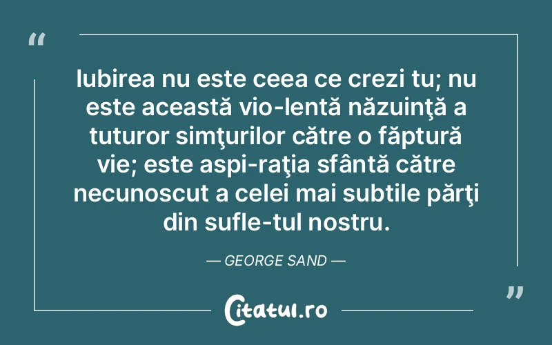 Iubirea nu este ceea ce crezi tu; nu este această vio­lentă năzuinţă a tuturor simţurilor către o făptură vie; este aspi­raţia sfântă către necunoscut a celei mai subtile părţi din sufle­tul nostru. George Sand