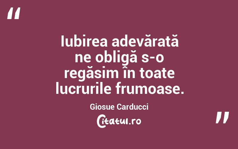 Iubirea adevărată ne obligă s-o regăsim în toate lucrurile frumoase. Giosue Carducci
